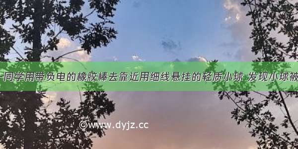 如图所示 一同学用带负电的橡胶棒去靠近用细线悬挂的轻质小球 发现小球被吸引（但没