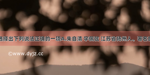 单选题选择出下列说法正确的一项A.朱自清 字佩弦 江苏省扬州人。著名的散文家