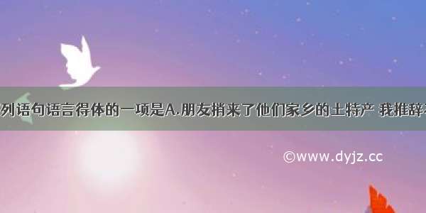 单选题下列语句语言得体的一项是A.朋友捎来了他们家乡的土特产 我推辞不了 最后