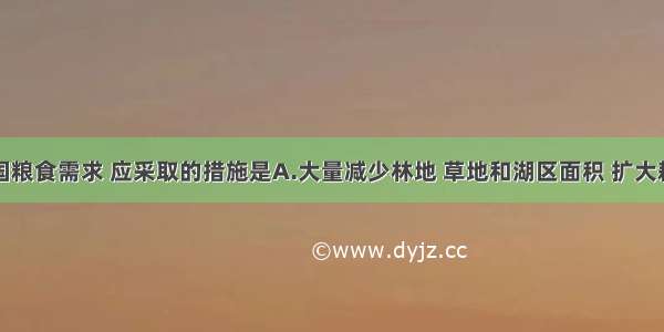 为保证我国粮食需求 应采取的措施是A.大量减少林地 草地和湖区面积 扩大耕地来源B.