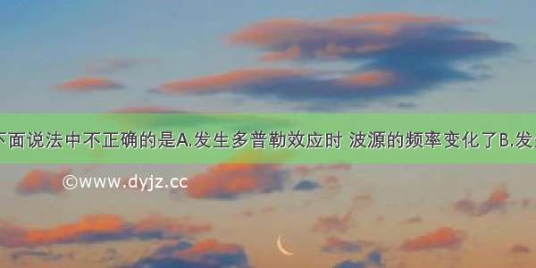 单选题下面说法中不正确的是A.发生多普勒效应时 波源的频率变化了B.发生多普勒