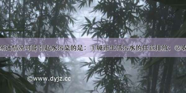 单选题下列所述情况可能引起水污染的是：①城市生活污水的任意排放；②农业生产中农