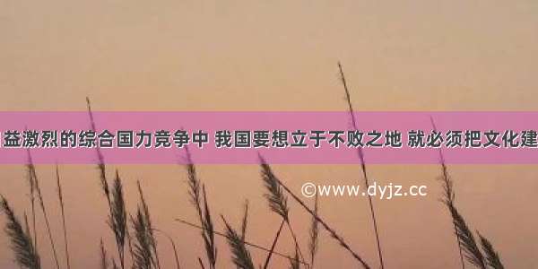 单选题在日益激烈的综合国力竞争中 我国要想立于不败之地 就必须把文化建设作为重要