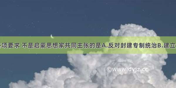 单选题下列各项要求 不是启蒙思想家共同主张的是A.反对封建专制统治B.建立资产阶级民主