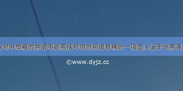 单选题下列各句中加粗的熟语不能用括号内的短语替换的一项是A.鉴于世界各国对进口农产