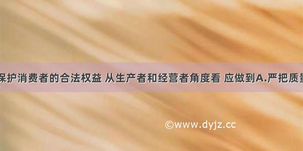 单选题切实保护消费者的合法权益 从生产者和经营者角度看 应做到A.严把质量关B.消费者