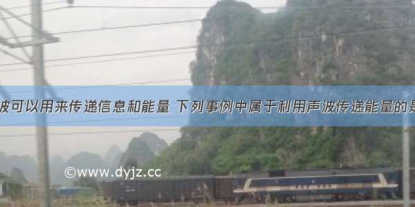 单选题声波可以用来传递信息和能量 下列事例中属于利用声波传递能量的是A.播放歌