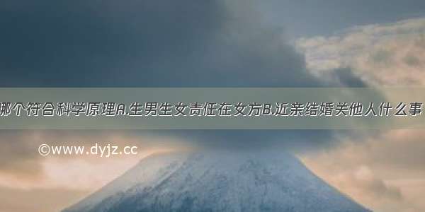 下列说法中哪个符合科学原理A.生男生女责任在女方B.近亲结婚关他人什么事 我怎么就怎