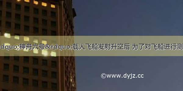 我国自行研制的“神舟六号”载人飞船发射升空后 为了对飞船进行测控 西安地面测控站