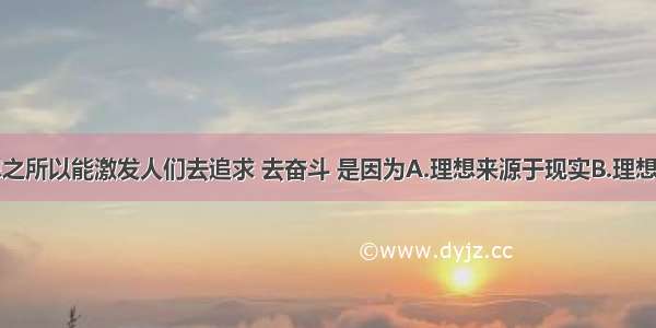 单选题理想之所以能激发人们去追求 去奋斗 是因为A.理想来源于现实B.理想高于现实C.