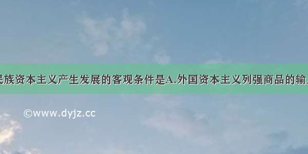 单选题中国民族资本主义产生发展的客观条件是A.外国资本主义列强商品的输入B.中国资本