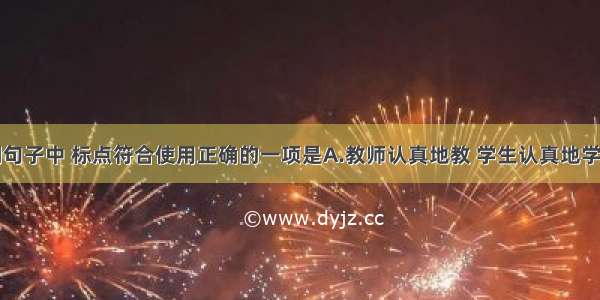 单选题下列句子中 标点符合使用正确的一项是A.教师认真地教 学生认真地学；教师爱护