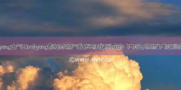 在日常生活中常见的&ldquo;白气&rdquo;都是水蒸气遇冷液化形成的 下列各情况下见到的&ldquo;白气&rdquo; 