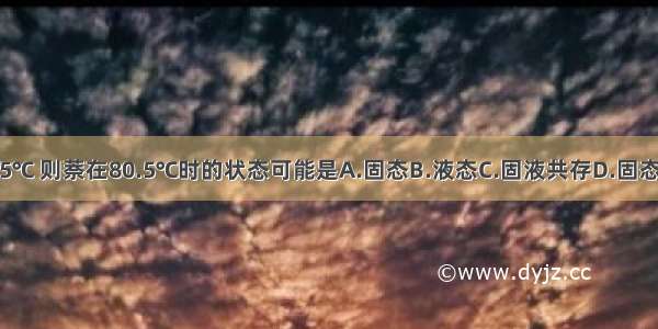 萘的熔点是80.5℃ 则萘在80.5℃时的状态可能是A.固态B.液态C.固液共存D.固态 液态 气态共存