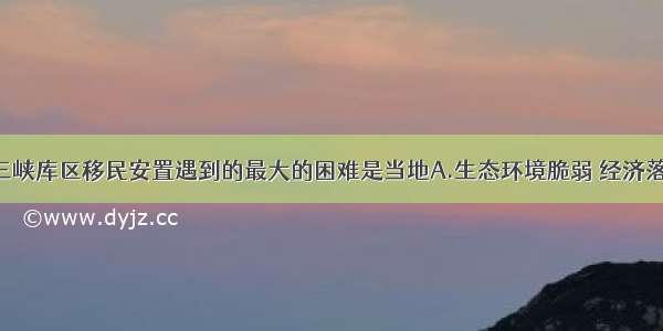 单选题长江三峡库区移民安置遇到的最大的困难是当地A.生态环境脆弱 经济落后B.教育 科