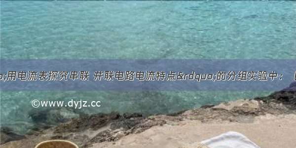 某同学在做“用电流表探究串联 并联电路电流特点”的分组实验中：（1）连接实物图时