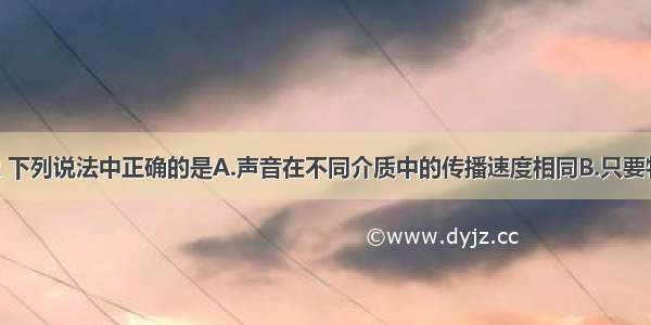 关于声现象 下列说法中正确的是A.声音在不同介质中的传播速度相同B.只要物体振动 我