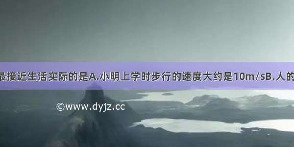 下列数据中 最接近生活实际的是A.小明上学时步行的速度大约是10m/sB.人的体温大约是5