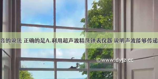 下列有关声音的说法 正确的是A.利用超声波精洗钟表仪器 说明声波能够传递信息B.人说