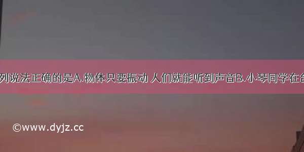 关于声现象 下列说法正确的是A.物体只要振动 人们就能听到声音B.小琴同学在台上“引