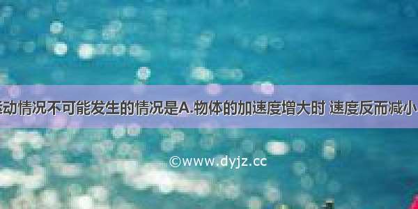 单选题下列运动情况不可能发生的情况是A.物体的加速度增大时 速度反而减小B.物体的速度