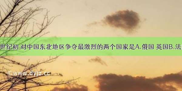 单选题20世纪初 对中国东北地区争夺最激烈的两个国家是A.俄国 英国B.法国 日本C.