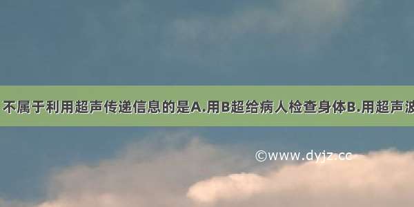 下列事件中 不属于利用超声传递信息的是A.用B超给病人检查身体B.用超声波击碎人体内