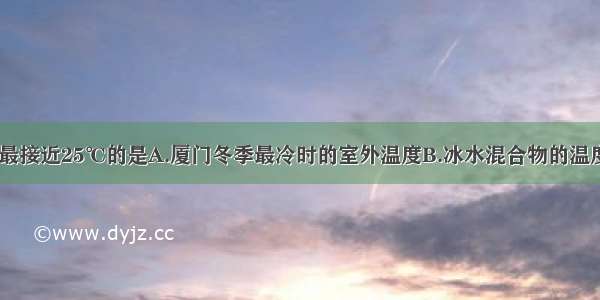 以下温度中 最接近25℃的是A.厦门冬季最冷时的室外温度B.冰水混合物的温度C.让人感觉