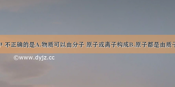 下列叙述中 不正确的是A.物质可以由分子 原子或离子构成B.原子都是由质子 中子和电