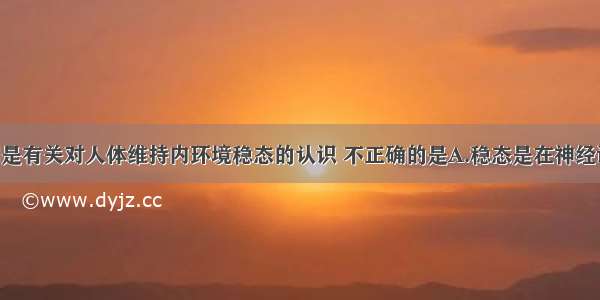 单选题下列是有关对人体维持内环境稳态的认识 不正确的是A.稳态是在神经调节 体液调