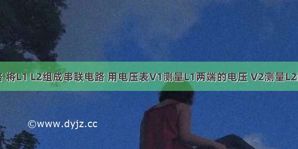 如图示电路 将L1 L2组成串联电路 用电压表V1测量L1两端的电压 V2测量L2两端的电压