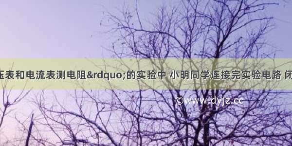 在“用电压表和电流表测电阻”的实验中 小明同学连接完实验电路 闭合开关 此时的电