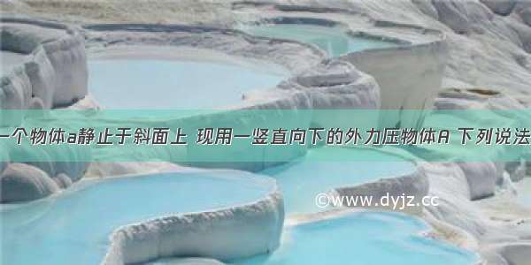 如图所示 一个物体a静止于斜面上 现用一竖直向下的外力压物体A 下列说法正确的是A.