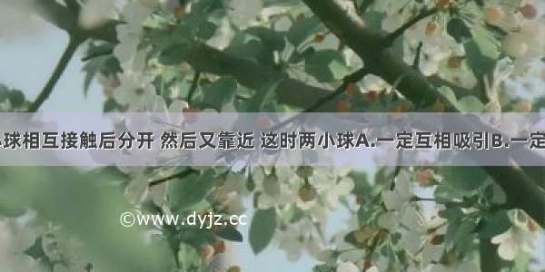 两个带电小球相互接触后分开 然后又靠近 这时两小球A.一定互相吸引B.一定互相排斥C.