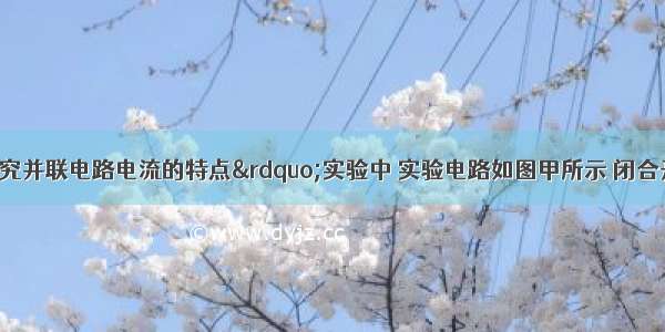 小明在“探究并联电路电流的特点”实验中 实验电路如图甲所示 闭合开关S后 电流表A