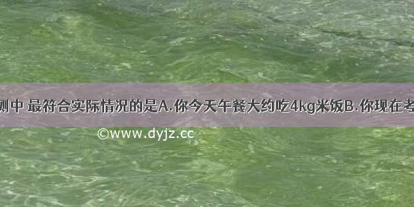 下列几种估测中 最符合实际情况的是A.你今天午餐大约吃4kg米饭B.你现在考试的试卷厚