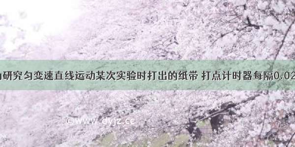 如图所示为研究匀变速直线运动某次实验时打出的纸带 打点计时器每隔0.02s打一个点 