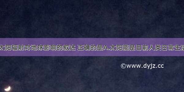 单选题关于太阳辐射对地球影响的叙述 正确的是A.太阳能是目前人类日常生活和生产所用