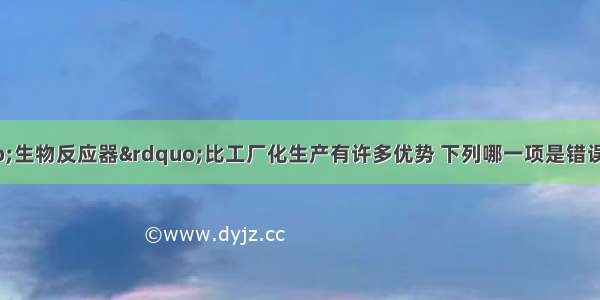 单选题动物“生物反应器”比工厂化生产有许多优势 下列哪一项是错误的A.可节省建厂房