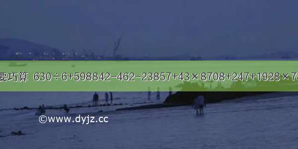 递等式计算 能巧算的要巧算．630÷6+598842-462-23857+43×8708+247+1928×78-8×7067×4÷2．