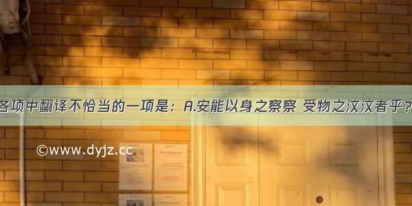 单选题下列各项中翻译不恰当的一项是：A.安能以身之察察 受物之汶汶者乎？哪里能让洁