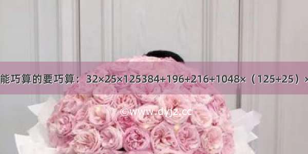 递等式计算 能巧算的要巧算：32×25×125384+196+216+1048×（125+25）×42070÷[（1