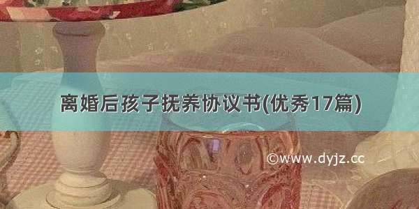 离婚后孩子抚养协议书(优秀17篇)