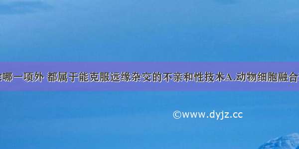 单选题下列除哪一项外 都属于能克服远缘杂交的不亲和性技术A.动物细胞融合B.植物体细胞