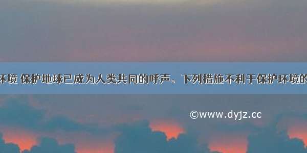 单选题保护环境 保护地球已成为人类共同的呼声。下列措施不利于保护环境的是A.积极推