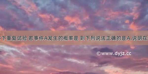 在相同条件下重复试验 若事件A发生的概率是 则下列说法正确的是A.说明在相同条件下