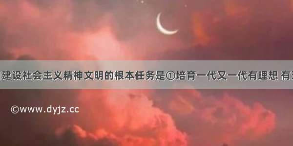 单选题我国建设社会主义精神文明的根本任务是①培育一代又一代有理想 有道德 有文化