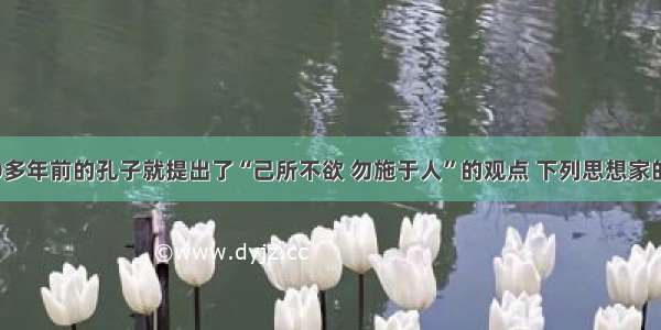 单选题2000多年前的孔子就提出了“己所不欲 勿施于人”的观点 下列思想家的观点与孔子