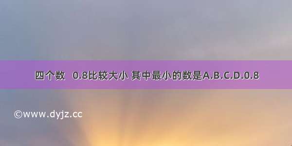 四个数   0.8比较大小 其中最小的数是A.B.C.D.0.8