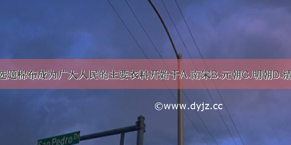 单选题棉布成为广大人民的主要衣料开始于A.南宋B.元朝C.明朝D.清朝